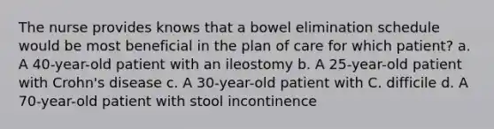 The nurse provides knows that a bowel elimination schedule would be most beneficial in the plan of care for which patient? a. A 40-year-old patient with an ileostomy b. A 25-year-old patient with Crohn's disease c. A 30-year-old patient with C. difficile d. A 70-year-old patient with stool incontinence