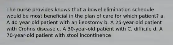 The nurse provides knows that a bowel elimination schedule would be most beneficial in the plan of care for which patient? a. A 40-year-old patient with an ileostomy b. A 25-year-old patient with Crohns disease c. A 30-year-old patient with C. difficile d. A 70-year-old patient with stool incontinence