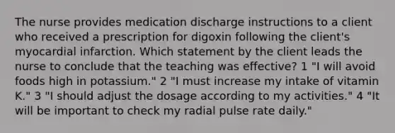 The nurse provides medication discharge instructions to a client who received a prescription for digoxin following the client's myocardial infarction. Which statement by the client leads the nurse to conclude that the teaching was effective? 1 "I will avoid foods high in potassium." 2 "I must increase my intake of vitamin K." 3 "I should adjust the dosage according to my activities." 4 "It will be important to check my radial pulse rate daily."