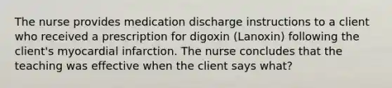 The nurse provides medication discharge instructions to a client who received a prescription for digoxin (Lanoxin) following the client's myocardial infarction. The nurse concludes that the teaching was effective when the client says what?