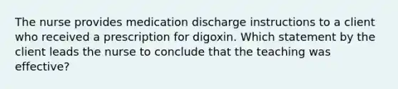 The nurse provides medication discharge instructions to a client who received a prescription for digoxin. Which statement by the client leads the nurse to conclude that the teaching was effective?