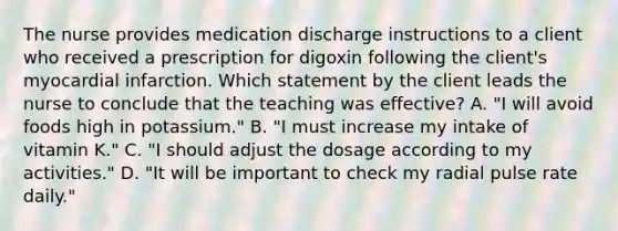 The nurse provides medication discharge instructions to a client who received a prescription for digoxin following the client's myocardial infarction. Which statement by the client leads the nurse to conclude that the teaching was effective? A. "I will avoid foods high in potassium." B. "I must increase my intake of vitamin K." C. "I should adjust the dosage according to my activities." D. "It will be important to check my radial pulse rate daily."