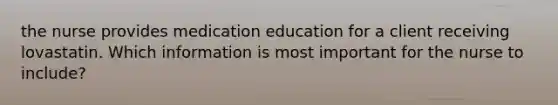 the nurse provides medication education for a client receiving lovastatin. Which information is most important for the nurse to include?