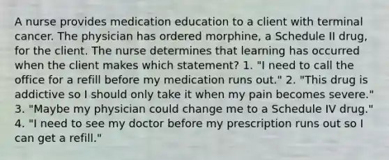 A nurse provides medication education to a client with terminal cancer. The physician has ordered morphine, a Schedule II drug, for the client. The nurse determines that learning has occurred when the client makes which statement? 1. "I need to call the office for a refill before my medication runs out." 2. "This drug is addictive so I should only take it when my pain becomes severe." 3. "Maybe my physician could change me to a Schedule IV drug." 4. "I need to see my doctor before my prescription runs out so I can get a refill."