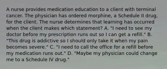 A nurse provides medication education to a client with terminal cancer. The physician has ordered​ morphine, a Schedule II​ drug, for the client. The nurse determines that learning has occurred when the client makes which​ statement? A. ​"I need to see my doctor before my prescription runs out so I can get a​ refill." B. ​"This drug is addictive so I should only take it when my pain becomes​ severe." C. ​"I need to call the office for a refill before my medication runs​ out." D. ​"Maybe my physician could change me to a Schedule IV​ drug."