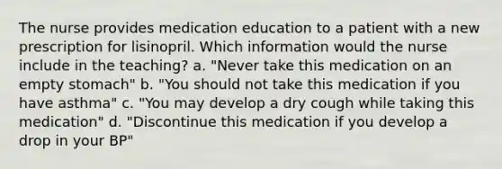 The nurse provides medication education to a patient with a new prescription for lisinopril. Which information would the nurse include in the teaching? a. "Never take this medication on an empty stomach" b. "You should not take this medication if you have asthma" c. "You may develop a dry cough while taking this medication" d. "Discontinue this medication if you develop a drop in your BP"