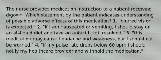 The nurse provides medication instruction to a patient receiving digoxin. Which statement by the patient indicates understanding of possible adverse effects of this medication? 1. "blurred vision is expected." 2. "if I am nauseated or vomiting, I should stay on an all-liquid diet and take an antacid until resolved." 3. "this medication may cause headache and weakness, but I should not be worried." 4. "if my pulse rate drops below 60 bpm I should notify my healthcare provider and withhold the medication."