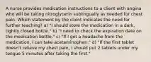 A nurse provides medication instructions to a client with angina who will be taking nitroglycerin sublingually as needed for chest pain. Which statement by the client indicates the need for further teaching? a) "I should store the medication in a dark, tightly closed bottle." b) "I need to check the expiration date on the medication bottle." c) "If I get a headache from the medication, I can take acetaminophen." d) "If the first tablet doesn't relieve my chest pain, I should put 2 tablets under my tongue 5 minutes after taking the first."