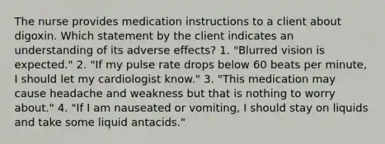 The nurse provides medication instructions to a client about digoxin. Which statement by the client indicates an understanding of its adverse effects? 1. "Blurred vision is expected." 2. "If my pulse rate drops below 60 beats per minute, I should let my cardiologist know." 3. "This medication may cause headache and weakness but that is nothing to worry about." 4. "If I am nauseated or vomiting, I should stay on liquids and take some liquid antacids."