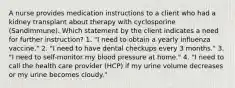 A nurse provides medication instructions to a client who had a kidney transplant about therapy with cyclosporine (Sandimmune). Which statement by the client indicates a need for further instruction? 1. "I need to obtain a yearly influenza vaccine." 2. "I need to have dental checkups every 3 months." 3. "I need to self-monitor my blood pressure at home." 4. "I need to call the health care provider (HCP) if my urine volume decreases or my urine becomes cloudy."