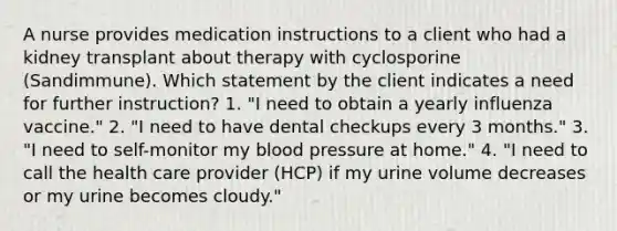 A nurse provides medication instructions to a client who had a kidney transplant about therapy with cyclosporine (Sandimmune). Which statement by the client indicates a need for further instruction? 1. "I need to obtain a yearly influenza vaccine." 2. "I need to have dental checkups every 3 months." 3. "I need to self-monitor my blood pressure at home." 4. "I need to call the health care provider (HCP) if my urine volume decreases or my urine becomes cloudy."