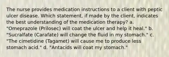 The nurse provides medication instructions to a client with peptic ulcer disease. Which statement, if made by the client, indicates the best understanding of the medication therapy? a. "Omeprazole (Prilosec) will coat the ulcer and help it heal." b. "Sucralfate (Carafate) will change the fluid in my stomach." c. "The cimetidine (Tagamet) will cause me to produce less stomach acid." d. "Antacids will coat my stomach."