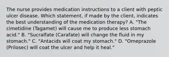 The nurse provides medication instructions to a client with peptic ulcer disease. Which statement, if made by the client, indicates the best understanding of the medication therapy? A. "The cimetidine (Tagamet) will cause me to produce less stomach acid." B. "Sucralfate (Carafate) will change the fluid in my stomach." C. "Antacids will coat my stomach." D. "Omeprazole (Prilosec) will coat the ulcer and help it heal."