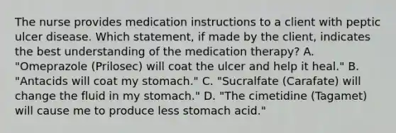 The nurse provides medication instructions to a client with peptic ulcer disease. Which statement, if made by the client, indicates the best understanding of the medication therapy? A. "Omeprazole (Prilosec) will coat the ulcer and help it heal." B. "Antacids will coat my stomach." C. "Sucralfate (Carafate) will change the fluid in my stomach." D. "The cimetidine (Tagamet) will cause me to produce less stomach acid."