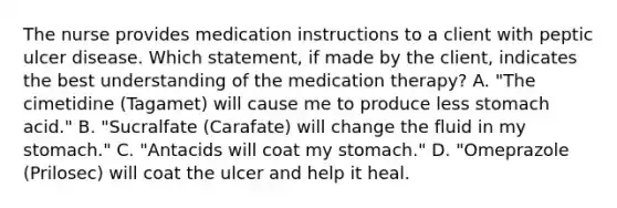 The nurse provides medication instructions to a client with peptic ulcer disease. Which statement, if made by the client, indicates the best understanding of the medication therapy? A. "The cimetidine (Tagamet) will cause me to produce less stomach acid." B. "Sucralfate (Carafate) will change the fluid in my stomach." C. "Antacids will coat my stomach." D. "Omeprazole (Prilosec) will coat the ulcer and help it heal.