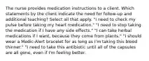 The nurse provides medication instructions to a client. Which statements by the client indicate the need for follow-up and additional teaching? Select all that apply. "I need to check my pulse before taking my heart medication." "I need to stop taking the medication if I have any side effects." "I can take herbal medications if I want, because they come from plants." "I should wear a Medic-Alert bracelet for as long as I'm taking this blood thinner." "I need to take this antibiotic until all of the capsules are all gone, even if I'm feeling better.