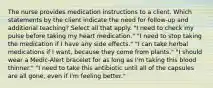 The nurse provides medication instructions to a client. Which statements by the client indicate the need for follow-up and additional teaching? Select all that apply. "I need to check my pulse before taking my heart medication." "I need to stop taking the medication if I have any side effects." "I can take herbal medications if I want, because they come from plants." "I should wear a Medic-Alert bracelet for as long as I'm taking this blood thinner." "I need to take this antibiotic until all of the capsules are all gone, even if I'm feeling better."