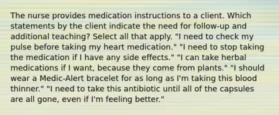 The nurse provides medication instructions to a client. Which statements by the client indicate the need for follow-up and additional teaching? Select all that apply. "I need to check my pulse before taking my heart medication." "I need to stop taking the medication if I have any side effects." "I can take herbal medications if I want, because they come from plants." "I should wear a Medic-Alert bracelet for as long as I'm taking this blood thinner." "I need to take this antibiotic until all of the capsules are all gone, even if I'm feeling better."