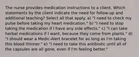 The nurse provides medication instructions to a client. Which statements by the client indicate the need for follow-up and additional teaching? Select all that apply. a) "I need to check my pulse before taking my heart medication." b) "I need to stop taking the medication if I have any side effects." c) "I can take herbal medications if I want, because they come from plants." d) "I should wear a Medic-Alert bracelet for as long as I'm taking this blood thinner." e) "I need to take this antibiotic until all of the capsules are all gone, even if I'm feeling better."