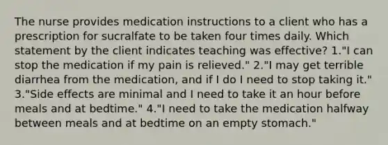 The nurse provides medication instructions to a client who has a prescription for sucralfate to be taken four times daily. Which statement by the client indicates teaching was effective? 1."I can stop the medication if my pain is relieved." 2."I may get terrible diarrhea from the medication, and if I do I need to stop taking it." 3."Side effects are minimal and I need to take it an hour before meals and at bedtime." 4."I need to take the medication halfway between meals and at bedtime on an empty stomach."