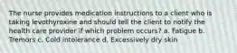 The nurse provides medication instructions to a client who is taking levothyroxine and should tell the client to notify the health care provider if which problem occurs? a. Fatigue b. Tremors c. Cold intolerance d. Excessively dry skin