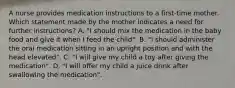 A nurse provides medication instructions to a first-time mother. Which statement made by the mother indicates a need for further instructions? A. "I should mix the medication in the baby food and give it when I feed the child". B. "I should administer the oral medication sitting in an upright position and with the head elevated". C. "I will give my child a toy after giving the medication". D. "I will offer my child a juice drink after swallowing the medication".