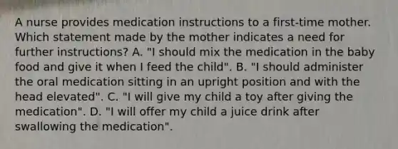 A nurse provides medication instructions to a first-time mother. Which statement made by the mother indicates a need for further instructions? A. "I should mix the medication in the baby food and give it when I feed the child". B. "I should administer the oral medication sitting in an upright position and with the head elevated". C. "I will give my child a toy after giving the medication". D. "I will offer my child a juice drink after swallowing the medication".