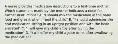 A nurse provides medication instructions to a first-time mother. Which statement made by the mother indicates a need for further instructions? A. "I should mix the medication in the baby food and give it when I feed the child" B. "I should administer the oral medication sitting in an upright position and with the head elevated" C. "I will give my child a toy after giving the medication" D. "I will offer my child a juice drink after swallowing the medication"