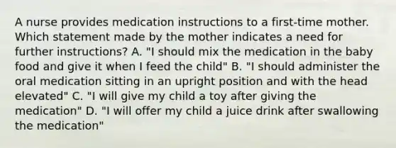 A nurse provides medication instructions to a first-time mother. Which statement made by the mother indicates a need for further instructions? A. "I should mix the medication in the baby food and give it when I feed the child" B. "I should administer the oral medication sitting in an upright position and with the head elevated" C. "I will give my child a toy after giving the medication" D. "I will offer my child a juice drink after swallowing the medication"