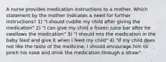 A nurse provides medication instructions to a mother. Which statement by the mother indicates a need for further instructions? 1) "I should cuddle my child after giving the medication" 2) "I can give my child a frozen juice bar after he swallows the medication" 3) "I should mix the medication in the baby food and give it when I feed my child" 4) "If my child does not like the taste of the medicine, I should encourage him to pinch his nose and drink the medication through a straw"