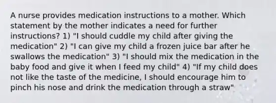 A nurse provides medication instructions to a mother. Which statement by the mother indicates a need for further instructions? 1) "I should cuddle my child after giving the medication" 2) "I can give my child a frozen juice bar after he swallows the medication" 3) "I should mix the medication in the baby food and give it when I feed my child" 4) "If my child does not like the taste of the medicine, I should encourage him to pinch his nose and drink the medication through a straw"