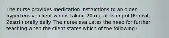 The nurse provides medication instructions to an older hypertensive client who is taking 20 mg of lisinopril (Prinivil, Zestril) orally daily. The nurse evaluates the need for further teaching when the client states which of the following?