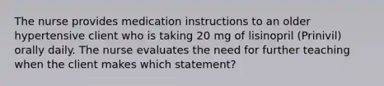 The nurse provides medication instructions to an older hypertensive client who is taking 20 mg of lisinopril (Prinivil) orally daily. The nurse evaluates the need for further teaching when the client makes which statement?