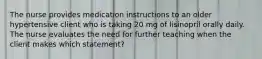 The nurse provides medication instructions to an older hypertensive client who is taking 20 mg of lisinopril orally daily. The nurse evaluates the need for further teaching when the client makes which statement?