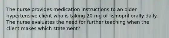 The nurse provides medication instructions to an older hypertensive client who is taking 20 mg of lisinopril orally daily. The nurse evaluates the need for further teaching when the client makes which statement?