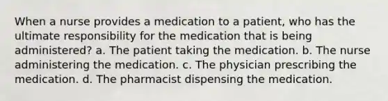 When a nurse provides a medication to a patient, who has the ultimate responsibility for the medication that is being administered? a. The patient taking the medication. b. The nurse administering the medication. c. The physician prescribing the medication. d. The pharmacist dispensing the medication.