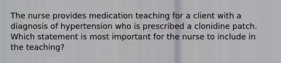 The nurse provides medication teaching for a client with a diagnosis of hypertension who is prescribed a clonidine patch. Which statement is most important for the nurse to include in the teaching?