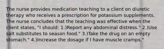 The nurse provides medication teaching to a client on diuretic therapy who receives a prescription for potassium supplements. The nurse concludes that the teaching was effective when the client states, "I should: 1.)Report any abdominal distress." 2.)Use salt substitutes to season food." 3.)Take the drug on an empty stomach." 4.)Increase the dosage if I have muscle cramps."