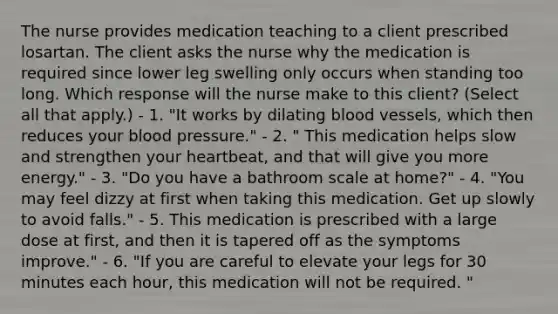 The nurse provides medication teaching to a client prescribed losartan. The client asks the nurse why the medication is required since lower leg swelling only occurs when standing too long. Which response will the nurse make to this client? (Select all that apply.) - 1. "It works by dilating blood vessels, which then reduces your blood pressure." - 2. " This medication helps slow and strengthen your heartbeat, and that will give you more energy." - 3. "Do you have a bathroom scale at home?" - 4. "You may feel dizzy at first when taking this medication. Get up slowly to avoid falls." - 5. This medication is prescribed with a large dose at first, and then it is tapered off as the symptoms improve." - 6. "If you are careful to elevate your legs for 30 minutes each hour, this medication will not be required. "