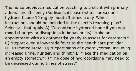 The nurse provides medication teaching to a client with primary adrenal insufficiency (Addison's disease) who is prescribed hydrocortisone 10 mg by mouth 3 times a day. Which instructions should be included in the client's teaching plan? Select all that apply. A) "Discontinue hydrocortisone if you note mood changes or disruptions in behavior." B) "Make an appointment with an optometrist yearly to assess for cataracts." C) "Report even a low-grade fever to the health care provider (HCP) immediately." D) "Report signs of hyperglycemia, including increased urine, hunger, and thirst." E) "Take the medication on an empty stomach." F) "The dose of hydrocortisone may need to be decreased during times of stress."