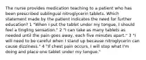 The nurse provides medication teaching to a patient who has been prescribed sublingual nitroglycerin tablets. Which statement made by the patient indicates the need for further education? 1 "When I put the tablet under my tongue, I should feel a tingling sensation." 2 "I can take as many tablets as needed until the pain goes away, each five minutes apart." 3 "I will need to be careful when I stand up because nitroglycerin can cause dizziness." 4 "If chest pain occurs, I will stop what I'm doing and place one tablet under my tongue."