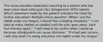 The nurse provides medication teaching to a patient who has been prescribed sublingual (SL) nitroglycerin (NTG) tablets. Which statement made by the patient indicates the need for further education? Multiple choice question "When I put the tablet under my tongue, I should feel a tingling sensation." "I can take as many tablets as needed until the pain goes away, each five minutes apart." "I will need to be careful when I stand up because nitroglycerin can cause dizziness." "If chest pain occurs, I will stop what I'm doing and place one tablet under my tongue."