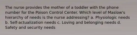 The nurse provides the mother of a toddler with the phone number for the Poison Control Center. Which level of Maslow's hierarchy of needs is the nurse addressing? a. Physiologic needs b. Self-actualization needs c. Loving and belonging needs d. Safety and security needs