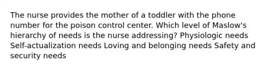 The nurse provides the mother of a toddler with the phone number for the poison control center. Which level of Maslow's hierarchy of needs is the nurse addressing? Physiologic needs Self-actualization needs Loving and belonging needs Safety and security needs