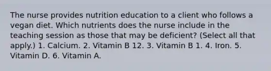 The nurse provides nutrition education to a client who follows a vegan diet. Which nutrients does the nurse include in the teaching session as those that may be deficient? (Select all that apply.) 1. Calcium. 2. Vitamin B 12. 3. Vitamin B 1. 4. Iron. 5. Vitamin D. 6. Vitamin A.