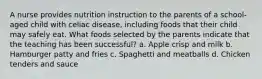 A nurse provides nutrition instruction to the parents of a school-aged child with celiac disease, including foods that their child may safely eat. What foods selected by the parents indicate that the teaching has been successful? a. Apple crisp and milk b. Hamburger patty and fries c. Spaghetti and meatballs d. Chicken tenders and sauce