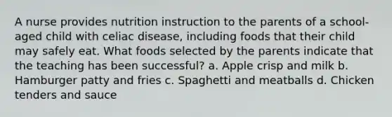 A nurse provides nutrition instruction to the parents of a school-aged child with celiac disease, including foods that their child may safely eat. What foods selected by the parents indicate that the teaching has been successful? a. Apple crisp and milk b. Hamburger patty and fries c. Spaghetti and meatballs d. Chicken tenders and sauce