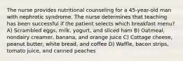 The nurse provides nutritional counseling for a 45-year-old man with nephrotic syndrome. The nurse determines that teaching has been successful if the patient selects which breakfast menu? A) Scrambled eggs, milk, yogurt, and sliced ham B) Oatmeal, nondairy creamer, banana, and orange juice C) Cottage cheese, peanut butter, white bread, and coffee D) Waffle, bacon strips, tomato juice, and canned peaches