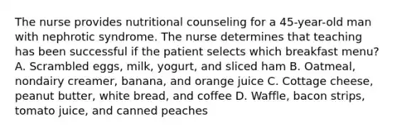 The nurse provides nutritional counseling for a 45-year-old man with nephrotic syndrome. The nurse determines that teaching has been successful if the patient selects which breakfast menu? A. Scrambled eggs, milk, yogurt, and sliced ham B. Oatmeal, nondairy creamer, banana, and orange juice C. Cottage cheese, peanut butter, white bread, and coffee D. Waffle, bacon strips, tomato juice, and canned peaches