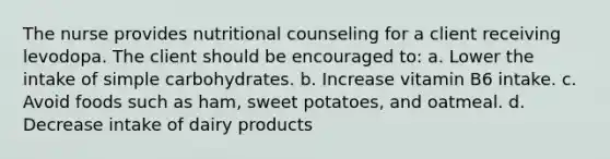 The nurse provides nutritional counseling for a client receiving levodopa. The client should be encouraged to: a. Lower the intake of simple carbohydrates. b. Increase vitamin B6 intake. c. Avoid foods such as ham, sweet potatoes, and oatmeal. d. Decrease intake of dairy products